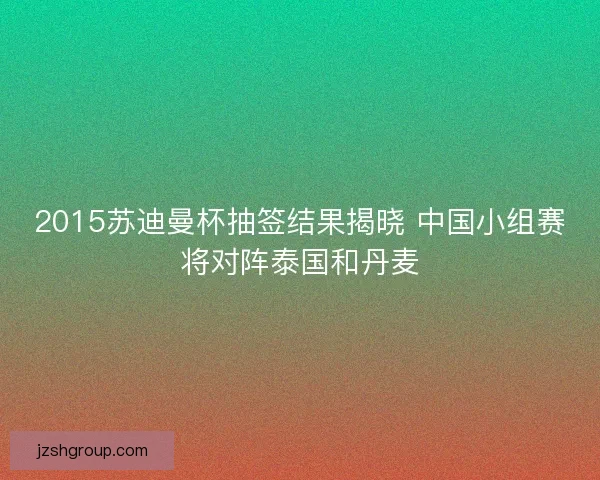2015苏迪曼杯抽签结果揭晓 中国小组赛将对阵泰国和丹麦