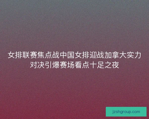 女排联赛焦点战中国女排迎战加拿大实力对决引爆赛场看点十足之夜