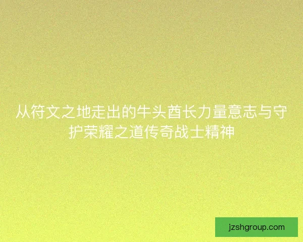 从符文之地走出的牛头酋长力量意志与守护荣耀之道传奇战士精神